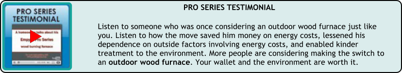 Listen to someone who was once considering an outdoor wood furnace just like you. Listen to how the move saved him money on energy costs, lessened his dependence on outside factors involving energy costs, and enabled kinder treatment to the environment. More people are considering making the switch to an outdoor wood furnace. Your wallet and the environment are worth it.  PRO SERIES TESTIMONIAL